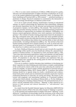 84
© 2017 The author and IJLTER.ORG. All rights reserved.
(…) This is to some extent reminiscent of Gibbons (1998) demand for quality,
relevance and internationalization in higher education if institutions are to sur-
vive in the modern globalized knowledge economies” (ibid.). As Sheridan, Wil-
liams, Sandberg and Vuorinen (2011, p. 435) contend: “… preschool teaching is a
profession in change. Preschool competence is constituted in the intersection of
values, knowledge and ideologies on different system levels”.
If we are to aspire towards lifelong, transformative learning in educational
settings, we need to acknowledge the significance that relationships, dialogues
and personal dispositions have for the personal and professional development
of prospective teachers. As Eyler (2009, p. 30) contends: “The crucial factor for
achieving powerful learning outcomes from experiential-learning programmes
is the inclusion of opportunities for feedback and reflection. Challenging, con-
tinuous, context-appropriate reflection turns work experience into learning ex-
perience”. The contents of teacher training programmes need to be developed so
that they correspond more fully with the needs that newly-qualified teachers
have. This mainly involves the skills that form part of social competence but also
knowledge of the problems that children have and the ability to deal with them
professionally. According to Kristjansson (2000, p. 12), “the sad fact is that most
teacher-training programs fail to prepare teachers for work on moral and inter-
personal issues; as a consequence of which teachers frequently express insecu-
rity about how to address such issues in the classroom”.
An Early Childhood Education should lead not only towards the acquisition
of knowledge within specific areas but should also enhance the personal devel-
opment of student teachers. As stipulated by Clark and Byrnes (2015, p. 393),
“more time spent discussing expectations, beliefs, and attitudes can help teacher
educators create more personal and meaningful learning experiences for stu-
dents”. Of importance is also that “the questions and experiences that pre-
service teachers have should be the starting point for their own learning and
engagement” (ibid., p. 381).
If we are to construct a teacher education that contributes to developing stu-
dents‟ capacities for critical thinking and which fosters a complex understanding
of the world and its citizens while at the same time cultivating the students‟ ca-
pacity for empathy, we need to adopt a holistic perspective to personal and pro-
fessional development (Malm, 2011). Hansen (2007, p. 3) proposes that teacher
training should try to operate along two tracks: a professional and evidence-
based track (what works?) and an existential and normative track (how teachers
understand themselves in what they are saying and doing). The former is con-
cerned with pragmatic and instrumental questions in a functional problem-
solving and critical attitude. According to Hansen (ibid., p. 15), the challenge in
teacher training lies in finding a balance between “the instrumental track of com-
petence and the existential track of Bildung”. ”Bildung” is often referred to as a
process of both personal and cultural maturation, i.e. ”self-cultivation” (see
Bohlin, 2013).
In a report from the Swedish National Agency for Education (2009:24 R) the
main question raised is: What is the role of the concept of “bildning” in practice,
i.e. in the planning and implementation of Higher Education? “Bildning” is here
defined as “a perspective on knowledge where the awareness of the values from
which knowledge emanates and its content go hand in hand” (ibid., pp. 24, my
 