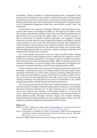 85
© 2017 The author and IJLTER.ORG. All rights reserved.
translation). “What is implied is in-depth knowledge that is integrated in the
learner and in the learner‟s value system. In order for education to be permeated
by ‟bildning‟ it needs to be conveyed in a context that is characterized by critical
thinking, reflection, ethics and communication. Developing the students‟ capaci-
ties for independent judgement within their area becomes central” (ibid., my
translation).
Fundamental to any attempt at initiating “bildning” (self-cultivation) in edu-
cation is the teacher‟s knowledge and ability, i.e. the capacity to be able to reach
the students and hold their attention while at the same time leaving them free to
pursue their own way through the subject (ibid., p. 18). Various examples of
how to achieve this, in regard to didactic approaches, are suggested: writing,
discussions, teachers who are able to inspire knowledge for the subject, exercises
where students are able to use their knowledge and apply their judgement in
order to handle or solve problems of an unknown nature or with unknown con-
sequences, interaction between the role-model (the teacher, the research topic,
the knowledge base) and the one who learns, seminars, dialogue with others and
collaboration with the local community.
To a much greater extent than is the case today, Swedish teacher training
programmes need to acknowledge as well as emphasize the cognitive as well as
moral and emotional perspectives of learning to teach as essential and interre-
lated dimensions of career development (Malm, 2009). In striving towards edu-
cational sustainability, we need to engage in the complexities of continuous im-
provement consistent with deep values of human purpose (Fullan, 2005).
Teacher education needs to focus more on the personal processes involved in
becoming a professional teacher, by helping students develop deeper under-
standings of themselves as well as of the contexts of teaching. Although focus in
this study has been limited to a group of 123 final year student teachers in Swe-
den, results have shown that they have been able to give voice to several long-
standing challenges that still persist and need to be confronted in our teacher
training programmes, on both national and international arenas.
How the processes described in this study manifest themselves at any given
time can in part be rendered visible through student evaluations, course reports,
discussions between educators, etc. As these processes are in continuous flux
due to new students, new teachers, revised course syllabi etc., so too are the
ways in which the contracts premises are established, conveyed and shared be-
tween different parties. Through continual, integral and complex interplay,
Teacher Education is characterized by its own unique dynamics where new chal-
lenges are constantly being formed and transformed over time.
References
Bohlin, H. (2013). Bildung and Intercultural Understanding. In Intercultural Education,
24(5), 391-400. http://dx.doi.org/10.1080/14675986.2013.826019
Boyd, D., Grossman, P., Lankford, H., Loeb, S., & Wyckoff, J. (2009). Teacher Preparation
and Student Achievement. Educational Evaluation and Policy Analysis, 31(4), 416–
440. https://doi.org/10.3386/w14314
Brennan, J. (2008). Higher education and social change. Higher Education, 56, 381-393.
 