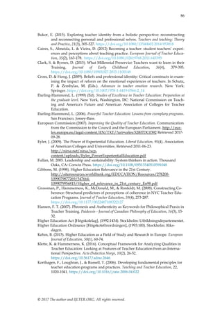86
© 2017 The author and IJLTER.ORG. All rights reserved.
Bukor, E. (2015). Exploring teacher identity from a holistic perspective: reconstructing
and reconnecting personal and professional selves. Teachers and teaching: Theory
and Practice, 21(3), 305-327. https://doi.org/10.1080/13540602.2014.953818
Caires, S., Almeida, L. & Vieira, D. (2012) Becoming a teacher: student teachers‟ experi-
ences and perceptions about teaching practice. European Journal of Teacher Educa-
tion, 35(2), 163-178. https://doi.org/10.1080/02619768.2011.643395
Clark, S. & Byrnes, D. (2015). What Millennial Preservice Teachers want to learn in their
Training. Journal of Early Childhood Education, 36(4), 379-395.
https://doi.org/10.1080/10901027.2015.1100148
Cross, D. & Hong, J. (2009). Beliefs and professional identity: Critical constructs in exam-
ining the impact of reform on the emotional experiences of teachers. In Schutz,
P. & Zembylas, M. (Eds.). Advances in teacher emotion research. New York:
Springer. https://doi.org/10.1007/978-1-4419-0564-2_14
Darling-Hammond, L. (1999) (Ed). Studies of Excellence in Teacher Education: Preparation at
the graduate level. New York, Washington, DC: National Commission on Teach-
ing and America's Future and American Association of Colleges for Teacher
Education.
Darling-Hammond, L. (2006). Powerful Teacher Education: Lessons from exemplary programs.
San Francisco, Jossey-Bass.
European Commission (2007). Improving the Quality of Teacher Education. Communication
from the Commission to the Council and the European Parliament. http://eur-
lex.europa.eu/legal-content/EN/TXT/?uri=celex:52007DC0392 Retrieved 2017-
09-28.
Eyler, J. (2009). The Power of Experiential Education. Liberal Education, 95(4). Association
of American Colleges and Universities. Retrieved 2011-06-23.
http://nirsa.net/nirsa/wp-
content/uploads/Eyler_PowerExperientialEducation.pdf
Fullan, M. 2005. Leadership and sustainability: System thinkers in action. Thousand
Oaks, CA: Corwin Press. https://doi.org/10.1108/09513540510591048
Gibbons, M. (1998). Higher Education Relevance in the 21st Century.
http://siteresources.worldbank.org/EDUCATION/Resources/278200-
1099079877269/547664-
1099079956815/Higher_ed_relevance_in_21st_century_En98.pdf
Grossman, P., Hammerness, K., McDonald, M., & Ronfeldt, M. (2008). Constructing Co-
herence: Structural predictors of perceptions of coherence in NYC Teacher Edu-
cation Programs. Journal of Teacher Education, 59(4), 273-287.
https://doi.org/10.1177/0022487108322127
Hansen, F. T. (2007). Phronesis and Authenticity as Keywords for Philosophical Praxis in
Teacher Training. Paideusis - Journal of Canadian Philosophy of Education, 16(3), 15-
32.
Higher Education Act [Högskolelag], (1992:1434). Stockholm: Utbildningsdepartementet.
Higher Education Ordinance [Högskoleförordningen], (1993:100). Stockholm: Riks-
dagen.
Kehm, B. (2015). Higher Education as a Field of Study and Research in Europe. European
Journal of Education, 50(1), 60-74.
Klette, K. & Hammerness, K. (2016). Conceptual Framework for Analyzing Qualities in
Teacher Education: Looking at Features of Teacher Education from an Interna-
tional Perspective. Acta Didactica Norge, 10(2), 26-52.
https://doi.org/10.5617/adno.2646
Korthagen, F., Loughran, J., & Russell, T. (2006). Developing fundamental principles for
teacher education programs and practices. Teaching and Teacher Education, 22,
1020-1041. https://doi.org/10.1016/j.tate.2006.04.022
 