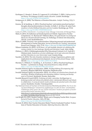 87
© 2017 The author and IJLTER.ORG. All rights reserved.
Korthagen, F., Kessels, J., Koster, B., Lagerwerf, B., & Wubbels, T. (2001). Linking practice
and theory: The pedagogy of realistic teacher education. London: Routledge.
https://doi.org/10.4324/9781410600523
Kristjansson, K. (2000). The Didactics of Emotion Education. Analytic Teaching, 21(1), 5-
15.
Kuisma, M. & Sandberg, A. (2011). Preschool teachers‟ and student preschool teachers‟
thoughts about professionalism in Sweden. In Dalli, C. & Urban, M. (eds) Profes-
sionalism in Early Childhood Education and Care London: Routledge, pp. 55-64.
https://doi.org/10.1080/13502930802141618
Lortie, D. (1975). Schoolteacher: A sociological study. Chicago: University of Chicago Press.
Malm, B. (2011). En helhetssyn på lärarkompetens [A Holistic Approach to Teacher
Competence]. I A. Burman & P. Mehrens (Red.), Det goda lärandet: En antologi om
liberal arts education [Good Learning: An Anthology of Liberal Arts Education],
129-141. Lund: Studentlitteratur.
Malm, B. (2009). Towards a new professionalism. Enhancing personal and professional
development in Teacher Education. Journal of Education for Teaching. International
Research and Pedagogy, 35(1), 77-91. https://doi.org/10.1080/02607470802587160
Nilsson Lindström, M. (2012). Att bli lärare i ett nytt landskap: Identitet och utbildning [Be-
coming a teacher in a new landscape: Identity and Education], Lund: Arkiv förlag.
Olofsson, G. (2013). Utbildningskontraktet [The Educational Contract]. In E. Fasth & G.
Olofsson (red), Studenterna och deras utbildningar vid ett nytt universitet [Students
and their Education at a new University]. Lund: Ariadne förlag.
Saunders, R. (2012). The role of teacher emotions in change: Experiences, patterns and
implications for professional development. Journal of Educational Change, 14(3),
303-333. https://doi.org/10.1007/s10833-012-9195-0
Sheridan, S., Williams, P., Sandberg, A., & Vuorinen, T. (2011). Preschool teaching in
Sweden – a profession in change. Educational Research, 53(4), 415-437.
https://doi.org/10.1080/00131881.2011.625153
Swedish National Agency for Education. (2009). Att fånga bildning [Encompassing Self-
formation], (Rapport 2009:24 R). Stockholm: Högskoleverket.
Swedish National Agency for Education. (2015). Att utmana och stimulera barns lärande och
utveckling i förskolan [Challenging and stimulating children’s learning and develop-
ment in Preschool]. Stockholm, Sweden: Skolverket.
Swedish Research Council (2015). Forskning och skola i samverkan: Kartläggningar av
forskningsresultat med relevans för praktiskt arbete i skolväsendet [Research and Schools
in collaboration: A survey of research results of relevance for practical work in the school
system]. Stockholm, Sweden: Vetenskapsrådet.
The National Union of Teachers in Sweden [Lärarnas Riksförbund] (2016). Hur bra är den
nya lärarutbildningen? Studenternas uppfattningar om 2011 års lärar- och förskollära-
rutbildninger [How good is the new Teacher Education? Students perceptions of teacher
and preschool teacher education 2011].
https://www.lr.se/opinionpaverkan/undersokningar/arkiv/lararutbildningenbehoverstark
as.5.18b9c7241583bbc395a472b1.html Retrieved 2017-09-28.
von Wright, M. (1997). Student Teachers‟ Beliefs and a Changing Teacher Role. European
Journal of Teacher Education, 20(3), 257-266.
https://doi.org/10.1080/0261976970200305
Åstrand, B. (2012). Does Teacher Education Matter? Newly Graduated Teachers‟ Evalua-
tions of Teacher Education in Sweden. Reflecting Education, 8(2), 6-22.
 