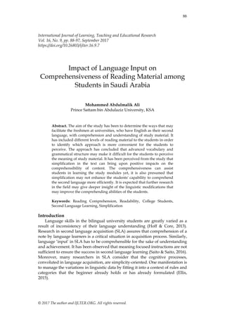 88
© 2017 The author and IJLTER.ORG. All rights reserved.
International Journal of Learning, Teaching and Educational Research
Vol. 16, No. 9, pp. 88-97, September 2017
https://doi.org/10.26803/ijlter.16.9.7
Impact of Language Input on
Comprehensiveness of Reading Material among
Students in Saudi Arabia
Mohammed Abdulmalik Ali
Prince Sattam bin Abdulaziz University, KSA
Abstract. The aim of the study has been to determine the ways that may
facilitate the freshmen at universities, who have English as their second
language, with comprehension and understanding of study material. It
has included different levels of reading material to the students in order
to identify which approach is more convenient for the students to
perceive. The approach has concluded that advanced vocabulary and
grammatical structure may make it difficult for the students to perceive
the meaning of study material. It has been perceived from the study that
simplification in the text can bring upon positive impacts on the
comprehensibility of content. The comprehensiveness can assist
students in learning the study modules yet, it is also presumed that
simplification may not enhance the students' capability to comprehend
the second language more efficiently. It is expected that further research
in the field may give deeper insight of the linguistic modifications that
may improve the comprehending abilities of the students.
Keywords: Reading Comprehension, Readability, College Students,
Second Language Learning, Simplification
Introduction
Language skills in the bilingual university students are greatly varied as a
result of inconsistency of their language understanding (Hoff & Core, 2013).
Research in second language acquisition (SLA) assures that comprehension of a
note by language learners is a critical situation in acquisition process. Similarly,
language ‘input’ in SLA has to be comprehensible for the sake of understanding
and achievement. It has been observed that meaning focused instructions are not
sufficient to ensure the success in second language learning (Saito & Saito, 2016).
Moreover, many researchers in SLA consider that the cognitive processes,
convoluted in language acquisition, are simplicity-oriented. One manifestation is
to manage the variations in linguistic data by fitting it into a context of rules and
categories that the beginner already holds or has already formulated (Ellis,
2015).
 