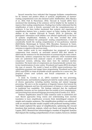 89
© 2017 The author and IJLTER.ORG. All rights reserved.
Several researches have indicated that language facilitates comprehension
for SL learners and positive effects of syntactic simplification on learners’
reading comprehension were also declared useful. (Siddharthan, 2016; Mandya
et al., 2014; Park & Warschauer, 2016). Davoudi & Yousefi (2015) have
mentioned that shortening of the sentences will be helpful for the students to
improve their reading comprehension. Findings have further elaborated that the
simplification of texts is directly associated with the comprehensiveness of
sentences. It has been further mentioned that syntactic and organizational
simplification features have a positive impact on better reading and writing
abilities of the students (Davoudi & Yousefi, 2015). In particular, the
participants’ information recall abilities were affected significantly in the favor
of syntactic simplification. Similarly, it has been revealed that while
simplification facilitated the participants’ reading comprehension, it did not
considerably benefit the reading comprehension of low-proficiency students
(Dell’Orletta, Montemagni & Venturi, 2014; Moradian, Naserpoor & Tamri,
2013). Similarly, Crossley, Yang & McNamara (2014) have also retrieved relevant
outcomes in regards to the previous study.
Some modern work in text simplification has progressed in sentence
compression from research, an associated research field that intends to
abbreviate the sentences for the determination of summarizing the main content.
Historically, sentence compression has been addressed, where transformation
rules are understood from analysed corpora of sentences associated with
compressed versions, utilizing ideas taken from the statistical machine
translation. The learnt rules of compressions are characteristically syntactic tree-
to-tree transformations of some variety. Woodsend and Lapata (2011) developed
this type of research. The model is based on QTSG (quasi-synchronous tree
substitution grammar) and integer linear programming. Woodsend and Lapata
(2011) used QTSG to create all probable rewrite operations for a source tree. The
proposed system used syntactic and lexical compression as well as
simplification.
A study by Crossley et al., (2017) examined the text processing,
comprehensions, and familiarity judgment provided by readers utilize a number
of diverse approaches; including machine learning and natural language
processing. The aim is on the recognition of linguistic features that forecast the
readability judgments and how the performance of features is when compared
to traditional text readability. The findings indicated that the traditional
readability formulas are less analytical than text models of text comprehension,
and processing from advanced language processing tools (Crossley et al., 2017).
Sentence simplification aimed to make sentences easier to understand and
read. Recent approaches bring visions and understanding from machine
translation to learn simplification revisions from monolingual corpora of
simple and complex sentences. The simplification problem was addressed
with an encoder-decoder model coupled with profound learning outline.
The model explored the space of simplifications, optimizing the reward
functions that motivate outputs, which are fluent and simple (Zhang &
Lapata, 2017). Research has acknowledged a number of linguistic features
that impacts the reading comprehension of new readers; however, limited
 