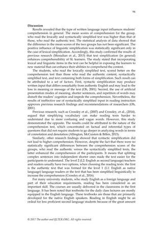 94
© 2017 The author and IJLTER.ORG. All rights reserved.
Discussion
Results revealed that the type of written language input influences students’
comprehension in general. The mean scores of comprehension for the group,
who read the lexically and syntactically simplified text was higher than that of
those, who read the authentic text. The statistical analysis of data showed that
the difference in the mean scores of the two groups has not been significant. The
positive influence of linguistic simplification was statistically significant only in
the case of lexical simplification. Accordingly, this study confirmed the results of
previous research (Moradian et al., 2013) that text simplification (in general)
enhances comprehensibility of SL learners. The study stated that incorporating
lexical and linguistic items in the text can be helpful in exposing the learners to
new material that can enhance their abilities to comprehend the content.
The students, who read the lexically simplified text, scored better on the
comprehension test than those who read the authentic content, syntactically
simplified text, and text containing both forms of simplification. Such result can
be attributed to a set of factors. First, syntactic simplification may produce
written input that differs remarkably from authentic English and may lead to the
loss in meaning or message of the text (Oh, 2001). Second, the use of artificial
presentation modes of meaning, shorter sentences, and repetition of words may
disturb the readers’ cognition and impede the comprehension. Nevertheless, the
results of ineffective use of syntactically simplified input in reading instruction
approves previous research findings and recommendations of researchers (Oh,
2001).
Previous research; such as Crossley et al., (2007) and Crossley, et al., (2014),
argued that simplifying vocabulary can make reading texts harder to
understand due to more confusing and vague words. However, this study
demonstrated the opposite. The results could be attributed to the nature of the
comprehension test, which concentrated on factual and referential types of
questions that did not require students to go deeper in analyzing words in terms
of connotation and denotation (Allington, McCuiston & Billen, 2015).
Similarly, other research findings showed that syntactic simplification did
not lead to higher comprehension. However, despite the fact that there were no
statistically significant differences between the comprehension scores of the
groups, who read the authentic versus the syntactically simplified texts, the
latter enhanced the comprehension of the participants. It means that splitting
complex sentences into independent shorter ones made the text easier for the
participants to understand. The level 2 (L2: English as second language) teachers
and readers usually have two options, when choosing the reading texts: the first
is the authentic text that was formed for the level 1 (L1: English as native
language) language readers or the text that has been simplified linguistically to
increase the comprehension (Crossley et al., 2016).
For many university students, who study English as a foreign language and
part of their education requirements, reading has been considered as an
important skill. The courses are usually delivered in the classrooms in the first
language. It has been noted that textbooks for the daily class lectures are mostly
equipped in the English language. These textbooks are those that are primarily
developed for the native English speakers. Reading in English might be an
ordeal for less proficient second language students because of the great amount
 