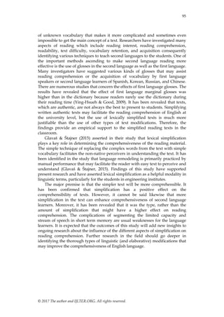 95
© 2017 The author and IJLTER.ORG. All rights reserved.
of unknown vocabulary that makes it more complicated and sometimes even
impossible to get the main concept of a text. Researchers have investigated many
aspects of reading which include reading interest, reading comprehension,
readability, text difficulty, vocabulary retention, and acquisition consequently
identifying various techniques to teach second languages to the students. One of
the important methods ascending to make second language reading more
effective is the use of glosses in the second language as well as the first language.
Many investigators have suggested various kinds of glosses that may assist
reading comprehension or the acquisition of vocabulary by first language
speakers or second language learners of Spanish, Korean, Russian, and Chinese.
There are numerous studies that concern the effects of first language glosses. The
results have revealed that the effect of first language marginal glosses was
higher than in the dictionary because readers rarely use the dictionary during
their reading time (Ying-Hsueh & Good, 2009). It has been revealed that texts,
which are authentic, are not always the best to present to students. Simplifying
written authentic texts may facilitate the reading comprehension of English at
the university level, but the use of lexically simplified texts is much more
justifiable than the use of other types of text modifications. Therefore, the
findings provide an empirical support to the simplified reading texts in the
classroom.
Glavaš & Štajner (2015) asserted in their study that lexical simplification
plays a key role in determining the comprehensiveness of the reading material.
The simple technique of replacing the complex words from the text with simple
vocabulary facilitates the non-native perceivers in understanding the text. It has
been identified in the study that language remodeling is primarily practiced by
manual performance that may facilitate the reader with easy text to perceive and
understand (Glavaš & Štajner, 2015). Findings of this study have supported
present research and have asserted lexical simplification as a helpful modality in
linguistic terms, particularly for the students in engineering institutes.
The major premise is that the simpler text will be more comprehensible. It
has been confirmed that simplification has a positive effect on the
comprehensibility of texts. However, it cannot be said likewise that more
simplification in the text can enhance comprehensiveness of second language
learners. Moreover, it has been revealed that it was the type, rather than the
amount of simplification that might have a higher effect on reading
comprehension. The complications of segmenting the limited capacity and
stream of speech in short term memory are usual weaknesses for the language
learners. It is expected that the outcomes of this study will add new insights to
ongoing research about the influence of the different aspects of simplification on
reading comprehension. Further research in the field should go deeper in
identifying the thorough types of linguistic (and elaborative) modifications that
may improve the comprehensiveness of English language.
 