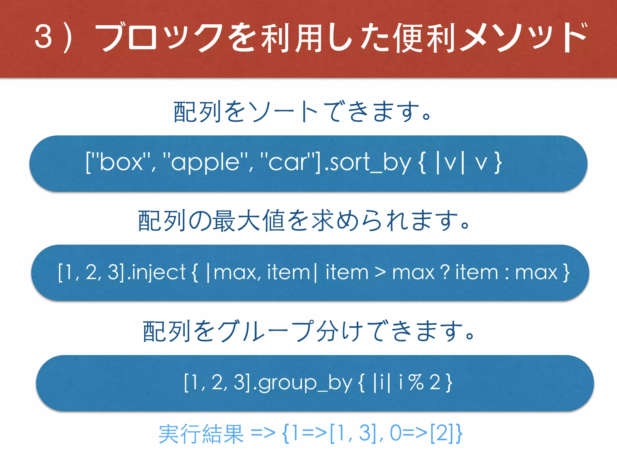 ３）ブロックを利⽤した便利メソッド
["box", "apple", "car"].sort_by { |v| v }
配列をソートできます。
配列の最⼤値を求められます。
[1, 2, 3].inject { |max, item| item > max ? item : max }
配列をグループ分けできます。
[1, 2, 3].group_by { |i| i % 2 }
実⾏結果 => {1=>[1, 3], 0=>[2]}
 