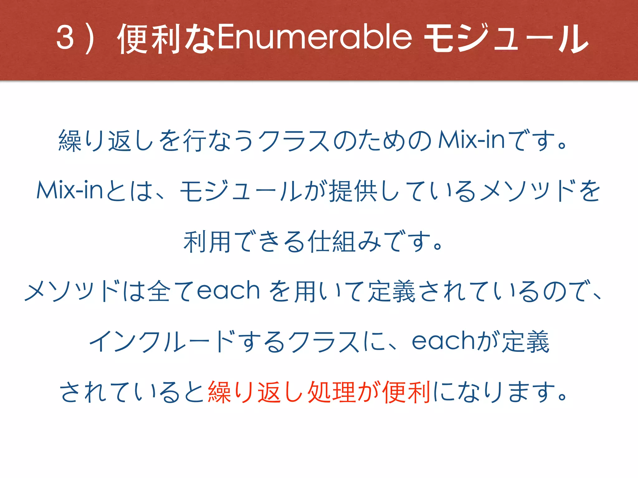 ３）便利なEnumerable モジュール
繰り返しを⾏なうクラスのための Mix-inです。
Mix-inとは、モジュールが提供しているメソッドを
利⽤できる仕組みです。
メソッドは全てeach を⽤いて定義されているので、
インクルードするクラスに、eachが定義
されていると繰り返し処理が便利になります。
 