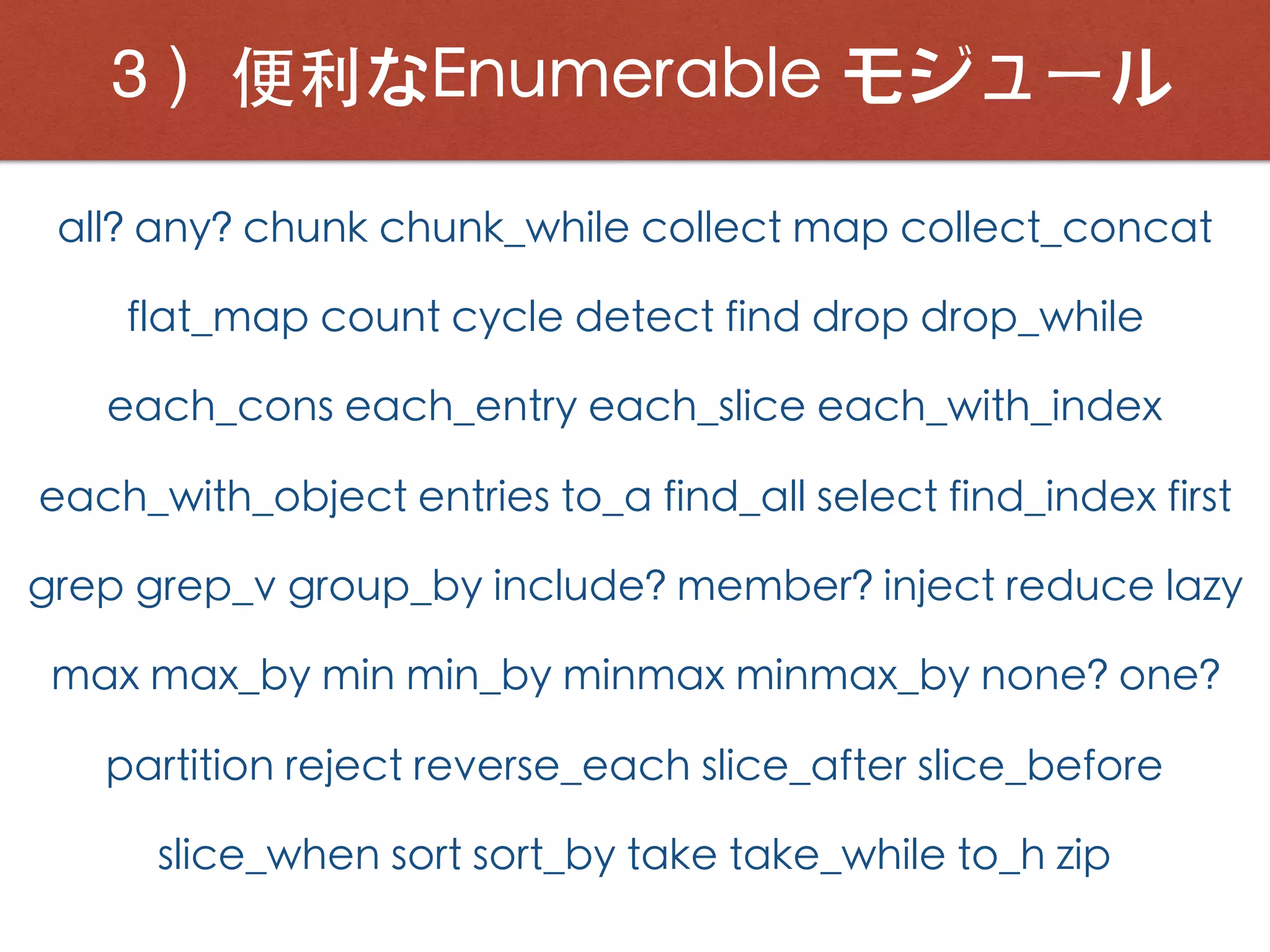 ３）便利なEnumerable モジュール
all? any? chunk chunk_while collect map collect_concat
flat_map count cycle detect find drop drop_while
each_cons each_entry each_slice each_with_index
each_with_object entries to_a find_all select find_index first
grep grep_v group_by include? member? inject reduce lazy
max max_by min min_by minmax minmax_by none? one?
partition reject reverse_each slice_after slice_before
slice_when sort sort_by take take_while to_h zip
 