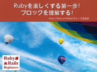 Ruby / Ruby on Railsビギナーズ倶楽部
Rubyを楽しくする第⼀歩！
ブロックを理解する！
2016.11.23
 
