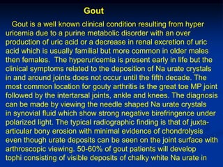 Gout
  Gout is a well known clinical condition resulting from hyper
uricemia due to a purine metabolic disorder with an over
production of uric acid or a decrease in renal excretion of uric
acid which is usually familial but more common in older males
then females. The hyperuricemia is present early in life but the
clinical symptoms related to the deposition of Na urate crystals
in and around joints does not occur until the fifth decade. The
most common location for gouty arthritis is the great toe MP joint
followed by the intertarsal joints, ankle and knees. The diagnosis
can be made by viewing the needle shaped Na urate crystals
in synovial fluid which show strong negative birefringence under
polarized light. The typical radiographic finding is that of juxta-
articular bony erosion with minimal evidence of chondrolysis
even though urate deposits can be seen on the joint surface with
arthroscopic viewing. 50-60% of gout patients will develop
tophi consisting of visible deposits of chalky white Na urate in
 