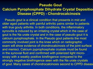Pseudo Gout
Calcium Pyrophosphate Dihydrate Crystal Deposition
        Disease (CPPD) - Chondrocalcinosis
  Pseudo gout is a clinical condition that presents in mid and
older aged patients with painful arthritic pains similar to patients
with true gouty arthritis. In both conditions, the inflammatory
synovitis is induced by an irritating crystal which in the case of
gout is the Na urate crystal and in the case of pseudo gout it is
calcium pyrophosphate. In the Pseudo gout patients the most
commonly involved joint is the knee which on radiographic
exam will show evidence of chondrocalcinosis of the joint surface
and menisci. Calcium pyprophosphate crystals must be found
in the synovial fluid and confirmed with polarized light micro-
scopy with a weakly positive birefingence compared to the
strongly negative birefringence seen with the Na urate crystals
of gout. Many cases of chondrocalcinosis second to CPPD disease
 