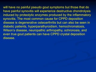will have no painful pseudo gout symptoms but those that do
have painful synovitis will experience destructive chondrolysis
induced by proteolytic enzymes produced by the inflammatory
synovitis. The most common cause for CPPD deposition
disease is degenerative osteoarthritis but can also be seen in
diabetic patients, hyperparathyroidism, hemochromatosis,
Wilson’s disease, neuropathic arthropathy, ochronosis, and
even true gout patients can have CPPD crystal deposition
disease.
 
