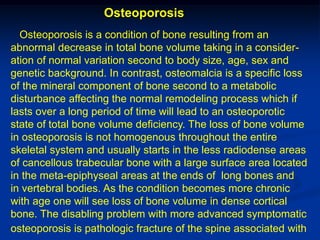Osteoporosis
  Osteoporosis is a condition of bone resulting from an
abnormal decrease in total bone volume taking in a consider-
ation of normal variation second to body size, age, sex and
genetic background. In contrast, osteomalcia is a specific loss
of the mineral component of bone second to a metabolic
disturbance affecting the normal remodeling process which if
lasts over a long period of time will lead to an osteoporotic
state of total bone volume deficiency. The loss of bone volume
in osteoporosis is not homogenous throughout the entire
skeletal system and usually starts in the less radiodense areas
of cancellous trabecular bone with a large surface area located
in the meta-epiphyseal areas at the ends of long bones and
in vertebral bodies. As the condition becomes more chronic
with age one will see loss of bone volume in dense cortical
bone. The disabling problem with more advanced symptomatic
osteoporosis is pathologic fracture of the spine associated with
 