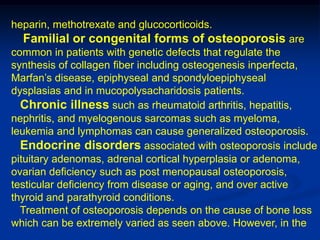 heparin, methotrexate and glucocorticoids.
  Familial or congenital forms of osteoporosis are
common in patients with genetic defects that regulate the
synthesis of collagen fiber including osteogenesis inperfecta,
Marfan’s disease, epiphyseal and spondyloepiphyseal
dysplasias and in mucopolysacharidosis patients.
  Chronic illness such as rheumatoid arthritis, hepatitis,
nephritis, and myelogenous sarcomas such as myeloma,
leukemia and lymphomas can cause generalized osteoporosis.
  Endocrine disorders associated with osteoporosis include
pituitary adenomas, adrenal cortical hyperplasia or adenoma,
ovarian deficiency such as post menopausal osteoporosis,
testicular deficiency from disease or aging, and over active
thyroid and parathyroid conditions.
  Treatment of osteoporosis depends on the cause of bone loss
which can be extremely varied as seen above. However, in the
 