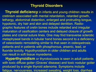Thyroid Disorders
 Thyroid deficiency in infants and young children results in
cretinism associated with mental retardation, retarded growth,
lethargy, abdominal distention, enlarged and protruding tongue,
hypotonic, dry hair and skin and delayed dentition. Radio-
graphic features of cretin bones include retarded and irregular
maturation of ossification centers and delayed closure of growth
plates and cranial suture lines. One may find transverse sclerotic
metaphyseal bands in tubular hand bones second to a deficiency
of osteoclastic remodeling similar to that seen in osteopetrosis
patients and in patients with phosphorous, arsenic, lead, or
fluoride toxicity. Hypothyroidism in older children and adults
can result in soft tissue myxedema.
   Hyperthyroidism or thyrotoxicosis is seen in adult patients
with toxic diffuse goiter (Graves’ disease) and toxic nodular goiter
produced by a single thyroid adenoma. Symptoms include
fatigue, nervousness, increased sweating, weight loss, diarrhea
 