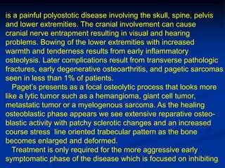 is a painful polyostotic disease involving the skull, spine, pelvis
and lower extremities. The cranial involvement can cause
cranial nerve entrapment resulting in visual and hearing
problems. Bowing of the lower extremities with increased
warmth and tenderness results from early inflammatory
osteolysis. Later complications result from transverse pathologic
fractures, early degenerative osteoarthritis, and pagetic sarcomas
seen in less than 1% of patients.
   Paget’s presents as a focal osteolytic process that looks more
like a lytic tumor such as a hemangioma, giant cell tumor,
metastatic tumor or a myelogenous sarcoma. As the healing
osteoblastic phase appears we see extensive reparative osteo-
blastic activity with patchy sclerotic changes and an increased
course stress line oriented trabecular pattern as the bone
becomes enlarged and deformed.
   Treatment is only required for the more aggressive early
symptomatic phase of the disease which is focused on inhibiting
 