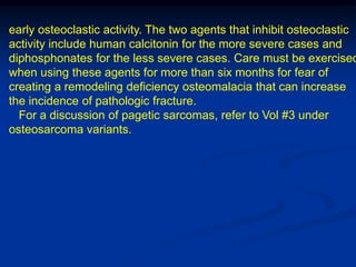 early osteoclastic activity. The two agents that inhibit osteoclastic
activity include human calcitonin for the more severe cases and
diphosphonates for the less severe cases. Care must be exercised
when using these agents for more than six months for fear of
creating a remodeling deficiency osteomalacia that can increase
the incidence of pathologic fracture.
  For a discussion of pagetic sarcomas, refer to Vol #3 under
osteosarcoma variants.
 