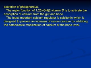 excretion of phosphorous.
  The major function of 1,25,(OH)2 vitamin D is to activate the
absorption of calcium from the gut and bone.
  The least important calcium regulator is calcitonin which is
designed to prevent an increase of serum calcium by inhibiting
the osteoclastic mobilization of calcium at the bone level.
 