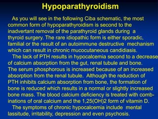 Hypoparathyroidism
  As you will see in the following Ciba schematic, the most
common form of hypoparathyroidism is second to the
inadvertant removal of the parathyroid glands during a
thyroid surgery. The rare idiopathic form is either sporadic,
familial or the result of an autoimmune destructive mechanism
which can result in chronic mucocutaneous candidiasis.
  The lack of PTH results in hypocalcemia second to a decrease
of calcium absorption from the gut, renal tubule and bone.
The serum phosphorous is increased because of an increased
absorption from the renal tubule. Although the reduction of
PTH inhibits calcium absorption from bone, the formation of
bone is reduced which results in a normal or slightly increased
bone mass. The blood calcium deficiency is treated with comb-
inations of oral calcium and the 1,25(OH)2 form of vitamin D.
  The symptoms of chronic hypocalcemia include mental
lassitude, irritability, depression and even psychosis.
 
