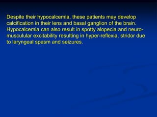 Despite their hypocalcemia, these patients may develop
calcification in their lens and basal ganglion of the brain.
Hypocalcemia can also result in spotty alopecia and neuro-
musculular excitability resulting in hyper-reflexia, stridor due
to laryngeal spasm and seizures.
 