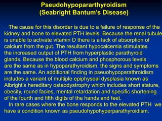 Pseudohypopararthyroidism
               (Seabright Bantum’s Disease)

  The cause for this disorder is due to a failure of response of the
kidney and bone to elevated PTH levels. Because the renal tubule
is unable to activate vitamin D there is a lack of absorption of
calcium from the gut. The resultant hypocalcemia stimulates
the increased output of PTH from hyperplastic parathyroid
glands. Because the blood calcium and phosphorous levels
are the same as in hypoparathyroidism, the signs and symptoms
are the same. An additional finding in pseuohypoparathroidism
includes a variant of multiple epiphyseal dysplasia known as
Albright’s hereditary osteodystrophy which includes short stature,
obesity, round facies, mental retardation and specific shortening
of the fourth and fifth digits of the hands and feet.
  In rare cases where the bone responds to the elevated PTH we
have a condition known as pseudohypohyperparathyroidism.
 