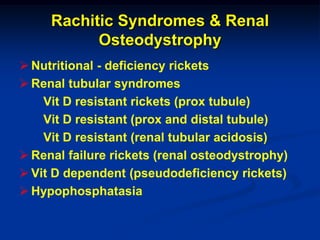 Rachitic Syndromes & Renal
           Osteodystrophy
 Nutritional - deficiency rickets
 Renal tubular syndromes
    Vit D resistant rickets (prox tubule)
    Vit D resistant (prox and distal tubule)
    Vit D resistant (renal tubular acidosis)
 Renal failure rickets (renal osteodystrophy)
 Vit D dependent (pseudodeficiency rickets)
 Hypophosphatasia
 