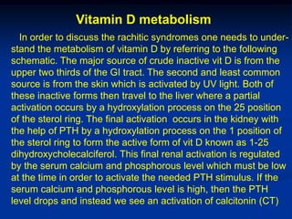 Vitamin D metabolism
  In order to discuss the rachitic syndromes one needs to under-
stand the metabolism of vitamin D by referring to the following
schematic. The major source of crude inactive vit D is from the
upper two thirds of the GI tract. The second and least common
source is from the skin which is activated by UV light. Both of
these inactive forms then travel to the liver where a partial
activation occurs by a hydroxylation process on the 25 position
of the sterol ring. The final activation occurs in the kidney with
the help of PTH by a hydroxylation process on the 1 position of
the sterol ring to form the active form of vit D known as 1-25
dihydroxycholecalciferol. This final renal activation is regulated
by the serum calcium and phosphorous level which must be low
at the time in order to activate the needed PTH stimulus. If the
serum calcium and phosphorous level is high, then the PTH
level drops and instead we see an activation of calcitonin (CT)
 