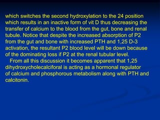 which switches the second hydroxylation to the 24 position
which results in an inactive form of vit D thus decreasing the
transfer of calcium to the blood from the gut, bone and renal
tubule. Notice that despite the increased absorption of P2
from the gut and bone with increased PTH and 1,25 D-3
activation, the resultant P2 blood level will be down because
of the dominating loss if P2 at the renal tubular level.
  From all this discussion it becomes apparent that 1,25
dihydroxycholecalciforal is acting as a hormonal regulator
of calcium and phosphorous metabolism along with PTH and
calcitonin.
 