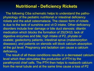 Nutritional - Deficiency Rickets
   The following Ciba schematic helps to understand the patho-
physiology of the pediatric nutritional or intestinal deficiency
rickets and the adult osteomalacia. The classic form of rickets
is due to the lack of sunshine and vit D intake. Other deficiency
disorders include liver damage or bile duct stenosis: dilantin
medication which blocks the formation of 25(OH)3; lack of
digestive enzymes and bile; high intake of P2, phytate or
oxalate; gastectomy patients; intestinal sprue (malabsorption
diseases); and patients on steroids will block calcium absorption
at the gut level. Pregnancy and lactation can cause a calcium
deficiency.
   The result of all these conditions results in a decreased calcium
level which then stimulates the production of PTH by the
parathryroid chief cells. The PTH then helps to reabsorb calcium
from the renal tubule and at the same time cause a loss of P2
 