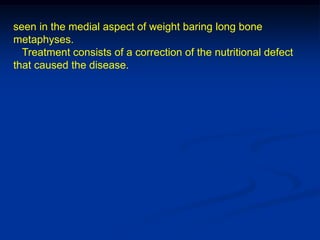 seen in the medial aspect of weight baring long bone
metaphyses.
  Treatment consists of a correction of the nutritional defect
that caused the disease.
 