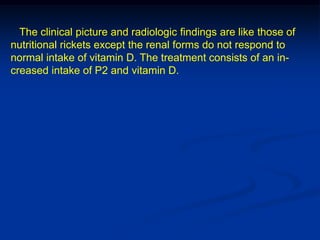 The clinical picture and radiologic findings are like those of
nutritional rickets except the renal forms do not respond to
normal intake of vitamin D. The treatment consists of an in-
creased intake of P2 and vitamin D.
 
