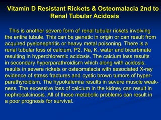 Vitamin D Resistant Rickets & Osteomalacia 2nd to
              Renal Tubular Acidosis

  This is another severe form of renal tubular rickets involving
the entire tubule. This can be genetic in origin or can result from
acquired pyelonephritis or heavy metal poisoning. There is a
renal tubular loss of calcium, P2, Na, K, water and bicarbinate
resulting in hyperchloremic acidosis. The calcium loss results
in secondary hyperparathroidism which along with acidosis,
results in severe rickets or osteomalacia with associated X-ray
evidence of stress fractures and cystic brown tumors of hyper-
parathyroidism. The hypokalemia results in severe muscle weak-
ness. The excessive loss of calcium in the kidney can result in
nephrocalcinosis. All of these metabolic problems can result in
a poor prognosis for survival.
 