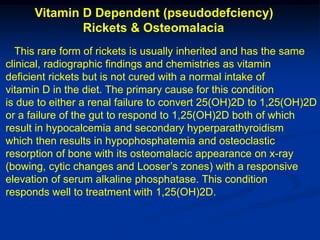 Vitamin D Dependent (pseudodefciency)
              Rickets & Osteomalacia
  This rare form of rickets is usually inherited and has the same
clinical, radiographic findings and chemistries as vitamin
deficient rickets but is not cured with a normal intake of
vitamin D in the diet. The primary cause for this condition
is due to either a renal failure to convert 25(OH)2D to 1,25(OH)2D
or a failure of the gut to respond to 1,25(OH)2D both of which
result in hypocalcemia and secondary hyperparathyroidism
which then results in hypophosphatemia and osteoclastic
resorption of bone with its osteomalacic appearance on x-ray
(bowing, cytic changes and Looser’s zones) with a responsive
elevation of serum alkaline phosphatase. This condition
responds well to treatment with 1,25(OH)2D.
 