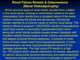 Renal Failure Rickets & Osteomalacia
               (Renal Osteodystrophy)
  All the previous types of renal rickets resulted from a defect
in the renal tubule, whereas in renal failure rickets or its adult
osteomalacic form results from a complete failure of the entire
nephron including the tubule and glomerulus. Glomerular
tubular nephritis is a common cause of chronic renal failure. The
kidney’s failure to produce 1,25(OH)2D3 results in hypocalcemia
which then results in secondary hyperparathroidism which
along with renal tubular acidosis causes severe osteolysis with
resultant osteitis fibrosa cystica, brown tumors, pseudofractures
and slipped proximal femoral epiphyses. Compared to most
forms of renal rickets which have hypophosphatemia, in renal
osteodystrophy we have hyperphosphatemia second to the
damaged glomerulus. The high serum P2 results in a high
Ca - P2 product which causes calcification of vessels, deposition
of calcium about joints (tumoral calcinosis) and nephrocalcinosis.
  Treatment consists of oral aluminum hydroxide to absorb P2
 