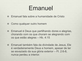 Emanuel
 Emanuel fala sobre a humanidade de Cristo
 Como qualquer outro homem
 Emanuel é Deus que partilhando dores e alegrias,
chorando com os que choram se alegrando com
os que estão alegres – Hb. 4:15
 Emanuel também fala da divindade de Jesus, Ele
é verdadeiramente Deus e homem, apesar de ter
se esvaziado da sua glória exterior – Fl. 2:6-8,
nunca perdeu a interior.
 