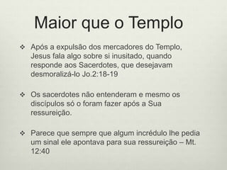 Maior que o Templo
 Após a expulsão dos mercadores do Templo,
Jesus fala algo sobre si inusitado, quando
responde aos Sacerdotes, que desejavam
desmoralizá-lo Jo.2:18-19
 Os sacerdotes não entenderam e mesmo os
discípulos só o foram fazer após a Sua
ressureição.
 Parece que sempre que algum incrédulo lhe pedia
um sinal ele apontava para sua ressureição – Mt.
12:40
 