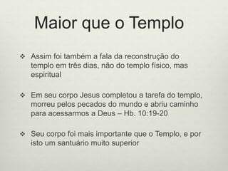 Maior que o Templo
 Assim foi também a fala da reconstrução do
templo em três dias, não do templo físico, mas
espiritual
 Em seu corpo Jesus completou a tarefa do templo,
morreu pelos pecados do mundo e abriu caminho
para acessarmos a Deus – Hb. 10:19-20
 Seu corpo foi mais importante que o Templo, e por
isto um santuário muito superior
 