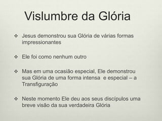 Vislumbre da Glória
 Jesus demonstrou sua Glória de várias formas
impressionantes
 Ele foi como nenhum outro
 Mas em uma ocasião especial, Ele demonstrou
sua Glória de uma forma intensa e especial – a
Transfiguração
 Neste momento Ele deu aos seus discípulos uma
breve visão da sua verdadeira Glória
 