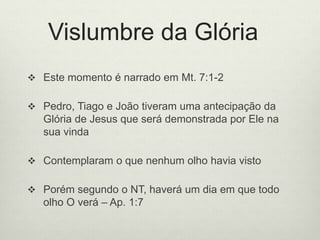 Vislumbre da Glória
 Este momento é narrado em Mt. 7:1-2
 Pedro, Tiago e João tiveram uma antecipação da
Glória de Jesus que será demonstrada por Ele na
sua vinda
 Contemplaram o que nenhum olho havia visto
 Porém segundo o NT, haverá um dia em que todo
olho O verá – Ap. 1:7
 