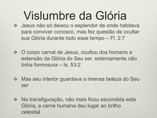 Vislumbre da Glória
 Jesus não só deixou o esplendor de onde habitava
para conviver conosco, mas fez questão de ocultar
sua Glória durante todo esse tempo – Fl. 2:7
 O corpo carnal de Jesus, ocultou dos homens a
extensão da Glória do Seu ser, externamente não
tinha formosura – Is. 53:2
 Mas seu interior guardava a imensa beleza do Seu
ser
 Na transfiguração, não mais ficou escondida esta
Glória, a carne humana deu lugar ao brilho
celestial
 