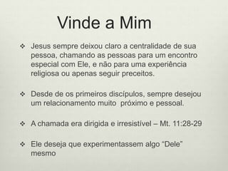 Vinde a Mim
 Jesus sempre deixou claro a centralidade de sua
pessoa, chamando as pessoas para um encontro
especial com Ele, e não para uma experiência
religiosa ou apenas seguir preceitos.
 Desde de os primeiros discípulos, sempre desejou
um relacionamento muito próximo e pessoal.
 A chamada era dirigida e irresistível – Mt. 11:28-29
 Ele deseja que experimentassem algo “Dele”
mesmo
 