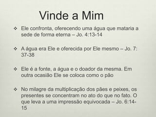 Vinde a Mim
 Ele confronta, oferecendo uma água que mataria a
sede de forma eterna – Jo. 4:13-14
 A água era Ele e oferecida por Ele mesmo – Jo. 7:
37-38
 Ele é a fonte, a água e o doador da mesma. Em
outra ocasião Ele se coloca como o pão
 No milagre da multiplicação dos pães e peixes, os
presentes se concentram no ato do que no fato. O
que leva a uma impressão equivocada – Jo. 6:14-
15
 