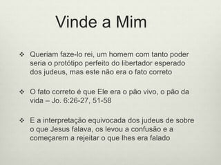Vinde a Mim
 Queriam faze-lo rei, um homem com tanto poder
seria o protótipo perfeito do libertador esperado
dos judeus, mas este não era o fato correto
 O fato correto é que Ele era o pão vivo, o pão da
vida – Jo. 6:26-27, 51-58
 E a interpretação equivocada dos judeus de sobre
o que Jesus falava, os levou a confusão e a
começarem a rejeitar o que lhes era falado
 