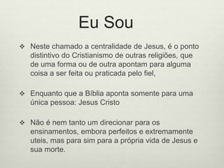 Eu Sou
 Neste chamado a centralidade de Jesus, é o ponto
distintivo do Cristianismo de outras religiões, que
de uma forma ou de outra apontam para alguma
coisa a ser feita ou praticada pelo fiel,
 Enquanto que a Bíblia aponta somente para uma
única pessoa: Jesus Cristo
 Não é nem tanto um direcionar para os
ensinamentos, embora perfeitos e extremamente
uteis, mas para sim para a própria vida de Jesus e
sua morte.
 