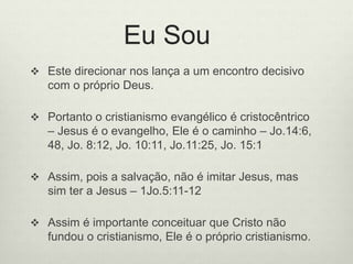 Eu Sou
 Este direcionar nos lança a um encontro decisivo
com o próprio Deus.
 Portanto o cristianismo evangélico é cristocêntrico
– Jesus é o evangelho, Ele é o caminho – Jo.14:6,
48, Jo. 8:12, Jo. 10:11, Jo.11:25, Jo. 15:1
 Assim, pois a salvação, não é imitar Jesus, mas
sim ter a Jesus – 1Jo.5:11-12
 Assim é importante conceituar que Cristo não
fundou o cristianismo, Ele é o próprio cristianismo.
 