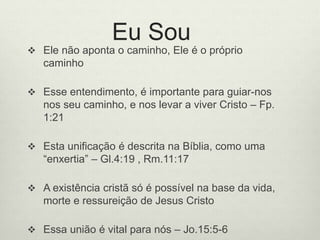 Eu Sou
 Ele não aponta o caminho, Ele é o próprio
caminho
 Esse entendimento, é importante para guiar-nos
nos seu caminho, e nos levar a viver Cristo – Fp.
1:21
 Esta unificação é descrita na Bíblia, como uma
“enxertia” – Gl.4:19 , Rm.11:17
 A existência cristã só é possível na base da vida,
morte e ressureição de Jesus Cristo
 Essa união é vital para nós – Jo.15:5-6
 