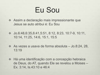 Eu Sou
 Assim a declaração mais impressionante que
Jesus se auto atribui é: Eu Sou
 Jo.6:48,6:35,6:41,5:51, 8:12, 8:23, 10:7-9, 10:11,
10:14, 11:25, 14:6, 15:1, 15:5
 As vezes a usava de forma absoluta – Jo.8:24, 28,
13:19
 Há uma identificação com a concepção hebraica
de Deus, do AT, quando Ele se revelou a Moises –
Ex. 3:14, Is.43:10 e 46:4
 