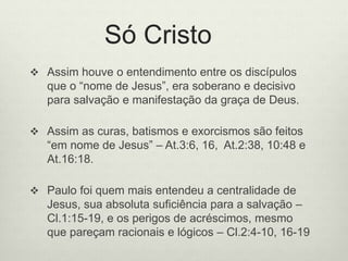 Só Cristo
 Assim houve o entendimento entre os discípulos
que o “nome de Jesus”, era soberano e decisivo
para salvação e manifestação da graça de Deus.
 Assim as curas, batismos e exorcismos são feitos
“em nome de Jesus” – At.3:6, 16, At.2:38, 10:48 e
At.16:18.
 Paulo foi quem mais entendeu a centralidade de
Jesus, sua absoluta suficiência para a salvação –
Cl.1:15-19, e os perigos de acréscimos, mesmo
que pareçam racionais e lógicos – Cl.2:4-10, 16-19
 