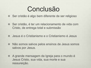Conclusão
 Ser cristão é algo bem diferente de ser religioso
 Ser cristão, é ter um relacionamento de vida com
Cristo, de entrega total e submissão
 Jesus é o Cristianismo e o Cristianismo é Jesus
 Não somos salvos pelos ensinos de Jesus somos
salvos por Jesus.
 A grande mensagem da Igreja para o mundo é
Jesus Cristo, sua vida, sua morte e sua
ressureição.
 