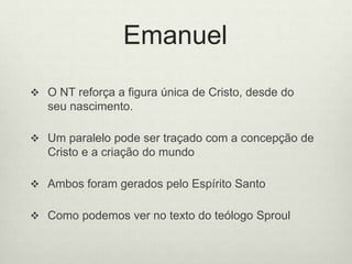 Emanuel
 O NT reforça a figura única de Cristo, desde do
seu nascimento.
 Um paralelo pode ser traçado com a concepção de
Cristo e a criação do mundo
 Ambos foram gerados pelo Espírito Santo
 Como podemos ver no texto do teólogo Sproul
 