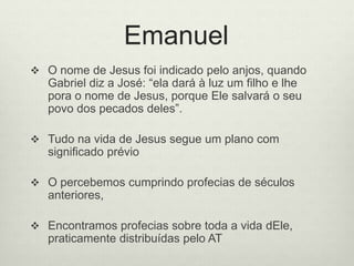 Emanuel
 O nome de Jesus foi indicado pelo anjos, quando
Gabriel diz a José: “ela dará à luz um filho e lhe
pora o nome de Jesus, porque Ele salvará o seu
povo dos pecados deles”.
 Tudo na vida de Jesus segue um plano com
significado prévio
 O percebemos cumprindo profecias de séculos
anteriores,
 Encontramos profecias sobre toda a vida dEle,
praticamente distribuídas pelo AT
 